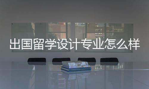 出国留学设计专业怎么样?国内外设计专业分析